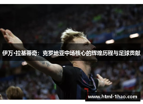 伊万·拉基蒂奇：克罗地亚中场核心的辉煌历程与足球贡献