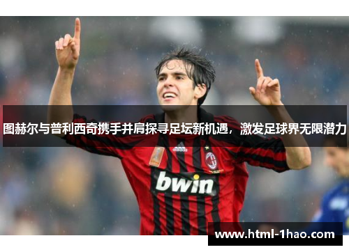 图赫尔与普利西奇携手并肩探寻足坛新机遇，激发足球界无限潜力