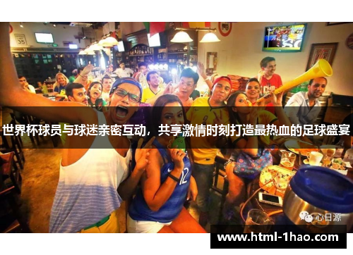 世界杯球员与球迷亲密互动，共享激情时刻打造最热血的足球盛宴