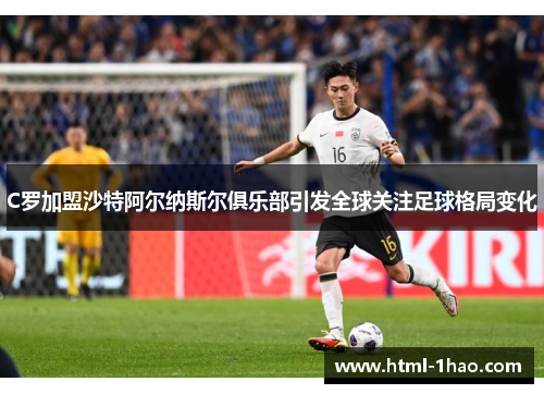 C罗加盟沙特阿尔纳斯尔俱乐部引发全球关注足球格局变化