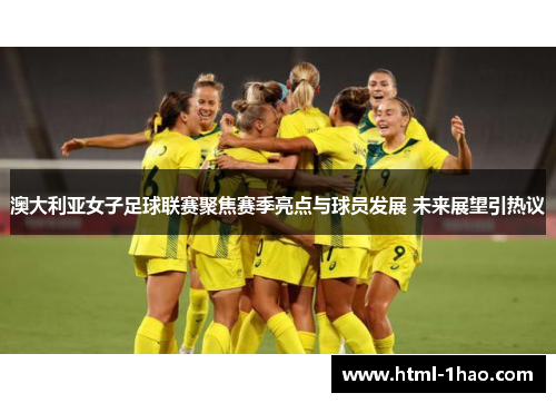 澳大利亚女子足球联赛聚焦赛季亮点与球员发展 未来展望引热议