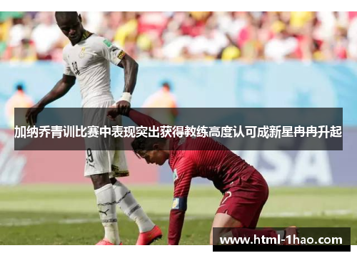 加纳乔青训比赛中表现突出获得教练高度认可成新星冉冉升起