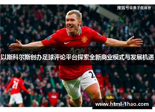 以斯科尔斯创办足球评论平台探索全新商业模式与发展机遇