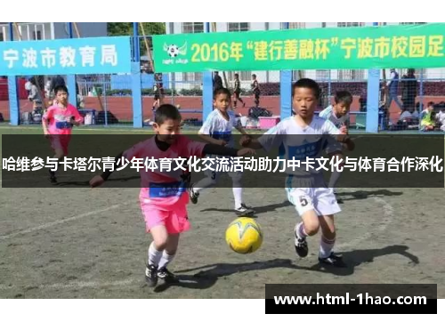 哈维参与卡塔尔青少年体育文化交流活动助力中卡文化与体育合作深化