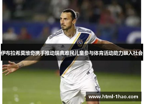 伊布拉希莫维奇携手推动瑞典难民儿童参与体育活动助力融入社会