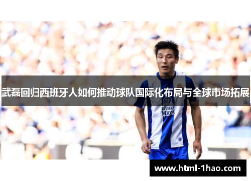 武磊回归西班牙人如何推动球队国际化布局与全球市场拓展
