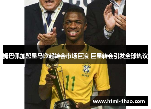 姆巴佩加盟皇马掀起转会市场巨浪 巨星转会引发全球热议