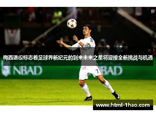 梅西退役标志着足球界新纪元的到来未来之星将迎接全新挑战与机遇