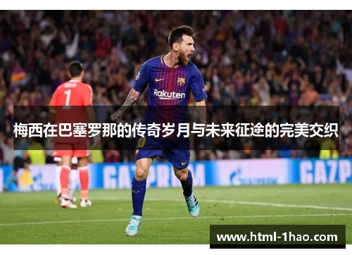 梅西在巴塞罗那的传奇岁月与未来征途的完美交织