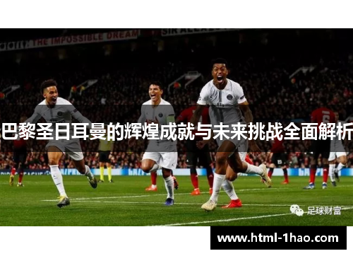 巴黎圣日耳曼的辉煌成就与未来挑战全面解析