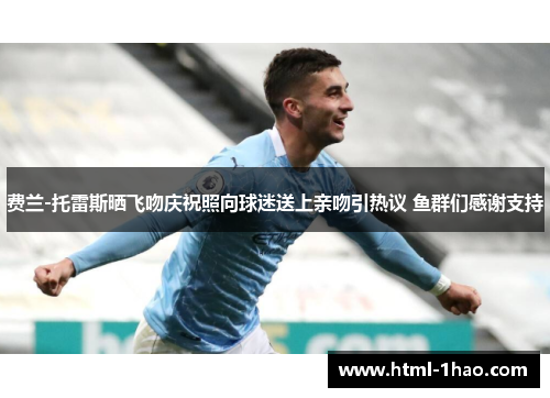 费兰-托雷斯晒飞吻庆祝照向球迷送上亲吻引热议 鱼群们感谢支持