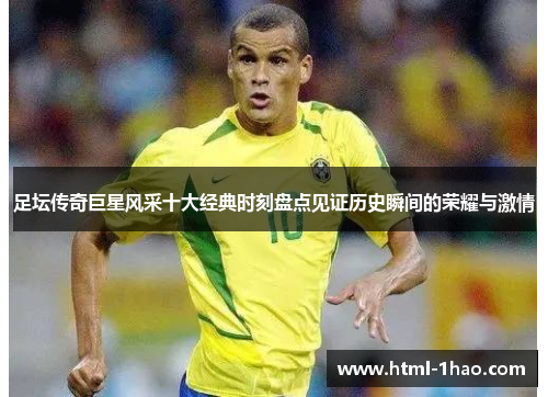 足坛传奇巨星风采十大经典时刻盘点见证历史瞬间的荣耀与激情