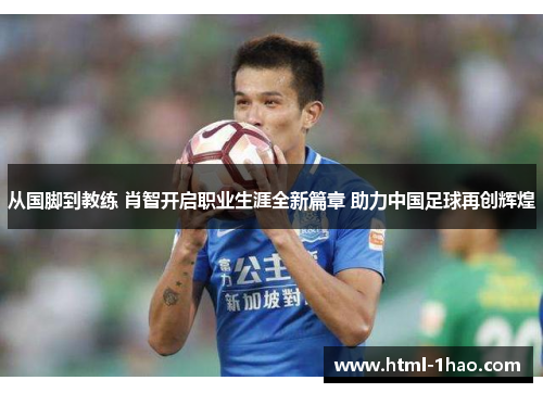 从国脚到教练 肖智开启职业生涯全新篇章 助力中国足球再创辉煌