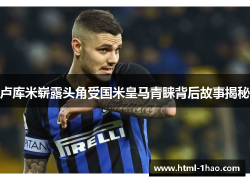 卢库米崭露头角受国米皇马青睐背后故事揭秘