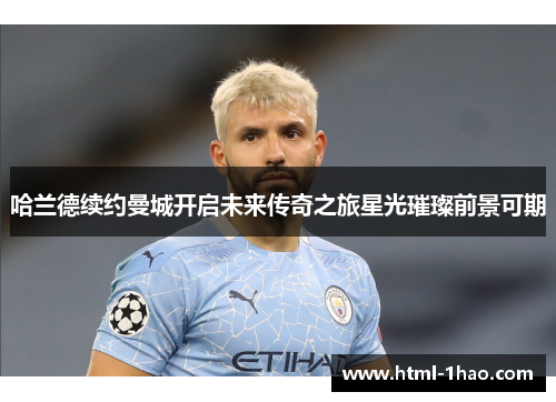哈兰德续约曼城开启未来传奇之旅星光璀璨前景可期