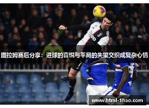 图拉姆赛后分享：进球的喜悦与平局的失望交织成复杂心情