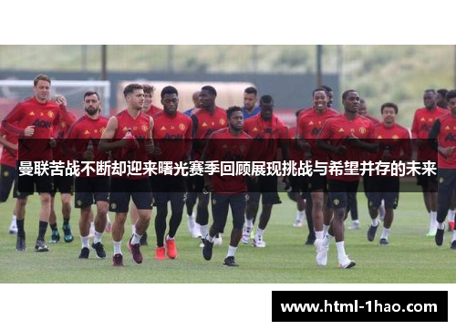 曼联苦战不断却迎来曙光赛季回顾展现挑战与希望并存的未来