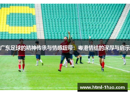广东足球的精神传承与情感纽带：粤港情结的深厚与启示