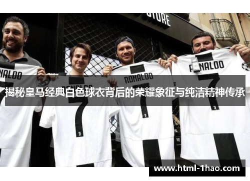 揭秘皇马经典白色球衣背后的荣耀象征与纯洁精神传承