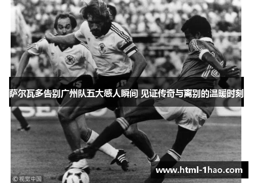 萨尔瓦多告别广州队五大感人瞬间 见证传奇与离别的温暖时刻