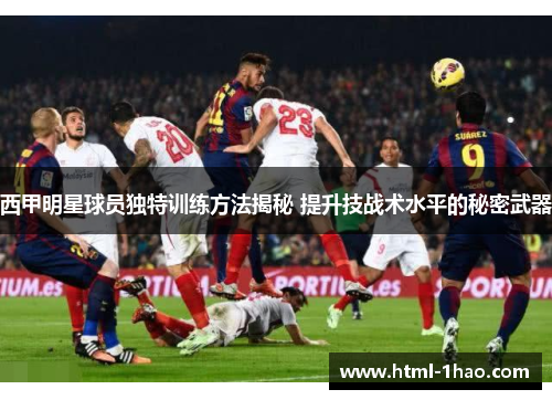 西甲明星球员独特训练方法揭秘 提升技战术水平的秘密武器