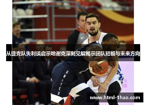 从捷克队失利谈启示哈谢克深刻见解揭示团队短板与未来方向