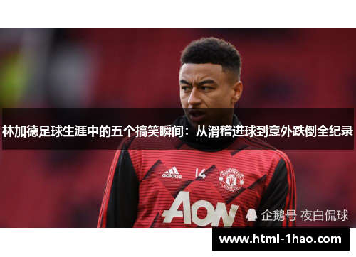 林加德足球生涯中的五个搞笑瞬间：从滑稽进球到意外跌倒全纪录