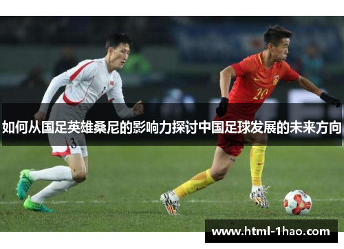 如何从国足英雄桑尼的影响力探讨中国足球发展的未来方向 如何从国足英雄桑尼的影响力探讨中国足球发展的未来方向